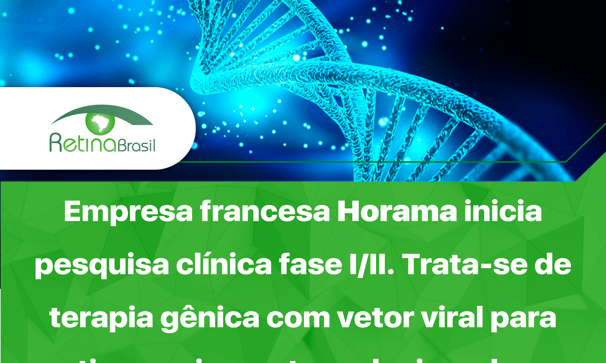 Imagem com os dizeres: "Empresa francesa Horama inicia pesquisa clínica fase I/II. Trata-se de terapia gênica com vetor viral para retinose pigmentar relacionada ao gene PDE6B. SAIBA MAIS!". A imagem está dividida ao meio horizontalmente, os dizeres estão na metade inferior em letras brancas sobre fundo verde claro. Na metade superior ha uma representação de uma parte de um filamento de DNA em espiral, essa imagem está em tons azulados. A Logo da Retina Brasil está ao lado esquerdo.