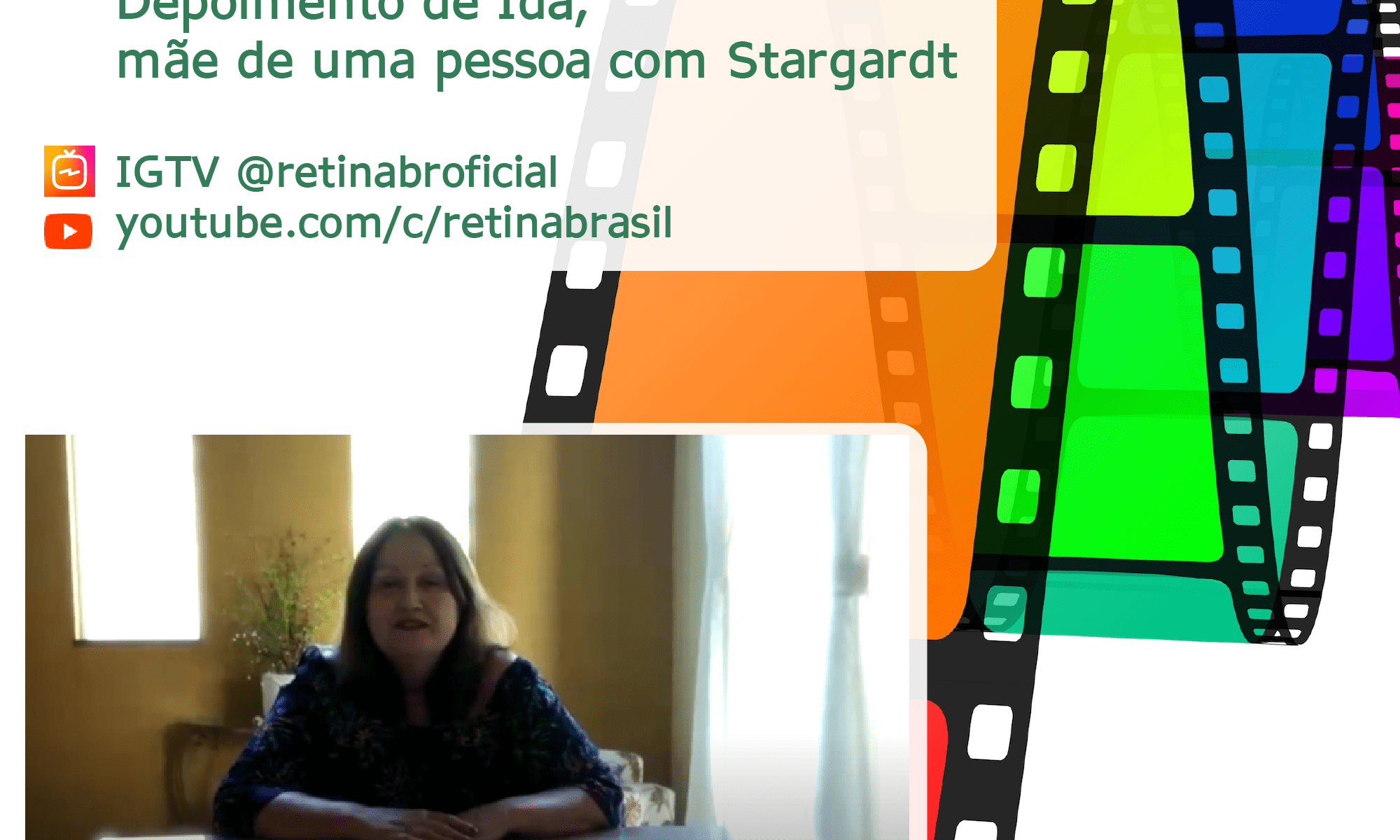 #PraCegoVer imagem ilustrativa. A imagem tem de fundo um rolo de fita colorido. Está escrito: "Veja o vídeo depoimento de Ida, mãe de uma pessoa com stargardt" IGTV @retinabroficial youtube.com/c/retinabrasil. Há uma captura de uma parte do vídeo. Há ainda a logo da Retina Brasil