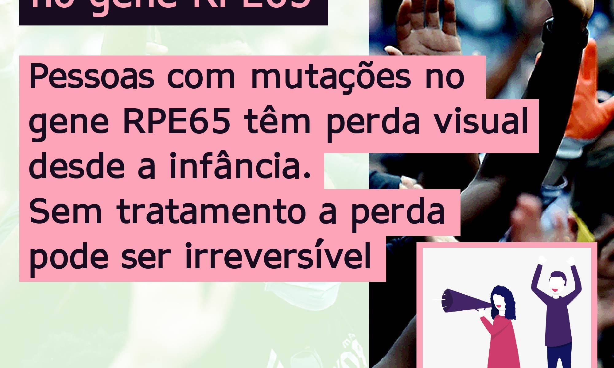Ao fundo aparece uma foto de pessoas com máscara protestando. O texto no topo diz: Mutações bialélicas no gene RPE65. No centro, alinhado à esquerda o texto diz: Pessoas com mutações no gene RPE65 apresentam perda visual desde a infância. Sem tratamento a perda pode ser irreversível. No canto inferior esquerdo há a logo da Retina Brasil, no centro a #RPE65 e no canto inferior direito um desenho de uma mulher com megafone e um homem com os braços para cima, protestando.